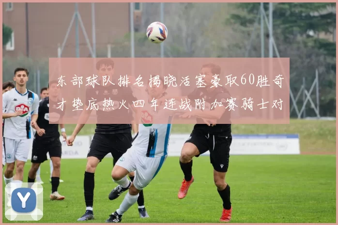 东部球队排名揭晓活塞豪取60胜奇才垫底热火四年连战附加赛骑士对决猛龙