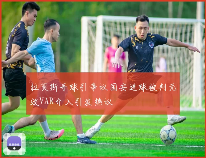 拉莫斯手球引争议国安进球被判无效VAR介入引发热议
