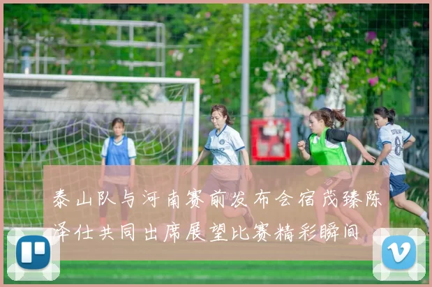 泰山队与河南赛前发布会宿茂臻陈泽仕共同出席展望比赛精彩瞬间