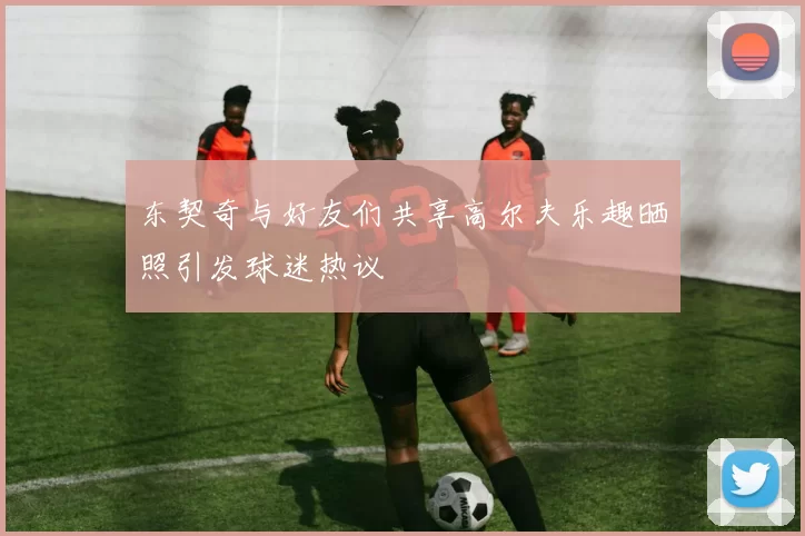 东契奇与好友们共享高尔夫乐趣晒照引发球迷热议