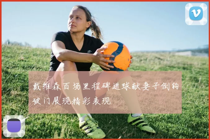 戴维森百场里程碑进球献妻子倒钩破门展现精彩表现