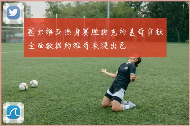塞尔维亚热身赛胜捷克约基奇贡献全面数据约维奇表现出色