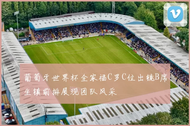 葡萄牙世界杯全家福C罗C位出镜B席坐镇前排展现团队风采