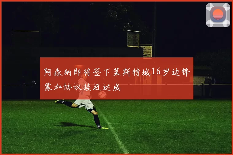 阿森纳即将签下莱斯特城16岁边锋蒙加协议接近达成