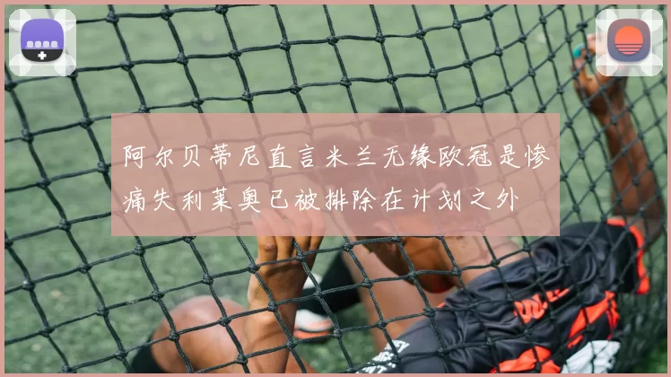阿尔贝蒂尼直言米兰无缘欧冠是惨痛失利莱奥已被排除在计划之外