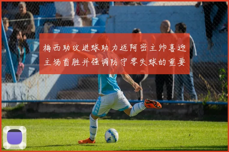 梅西助攻进球助力迈阿密主帅喜迎主场首胜并强调防守零失球的重要性