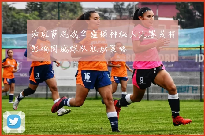 迪班萨观战华盛顿神秘人比赛或将影响同城球队联动策略