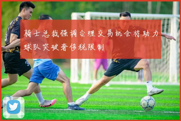 骑士总裁强调合理交易机会将助力球队突破奢侈税限制