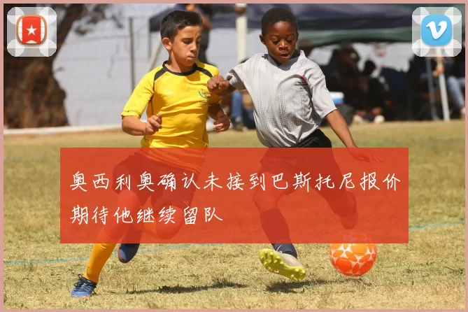 奥西利奥确认未接到巴斯托尼报价期待他继续留队