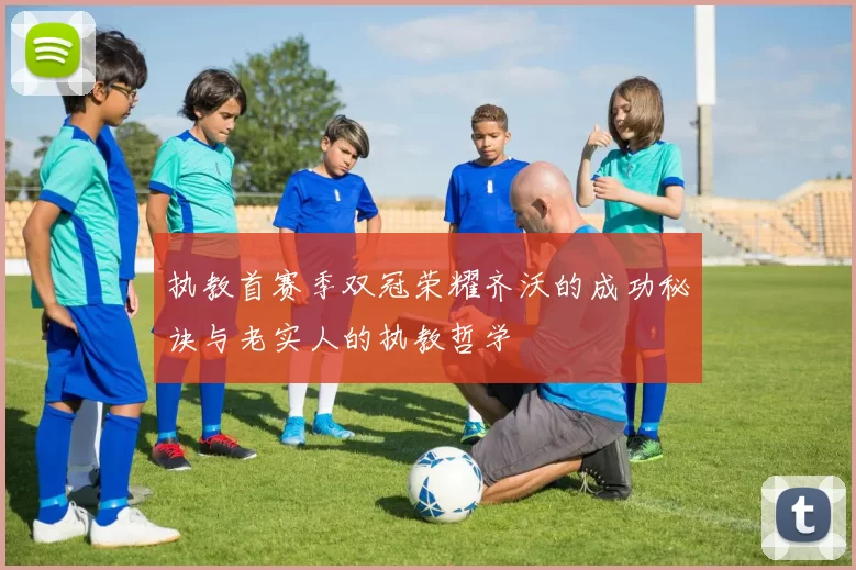 执教首赛季双冠荣耀齐沃的成功秘诀与老实人的执教哲学