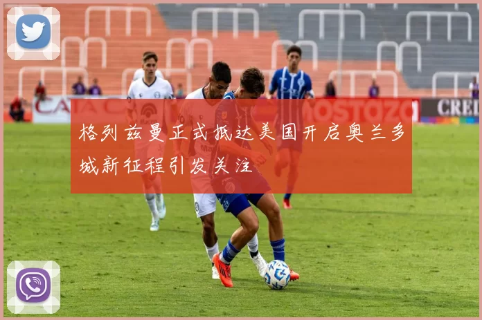格列兹曼正式抵达美国开启奥兰多城新征程引发关注