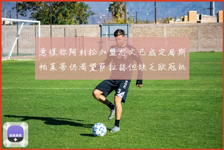 意媒称阿利松加盟尤文已成定局斯帕莱蒂仍渴望萨拉赫但缺乏欧冠机会