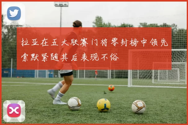 拉亚在五大联赛门将零封榜中领先索默紧随其后表现不俗
