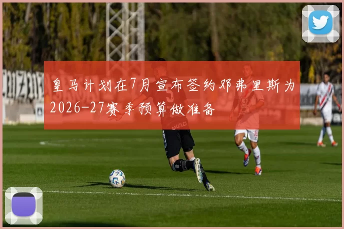 皇马计划在7月宣布签约邓弗里斯为2026-27赛季预算做准备