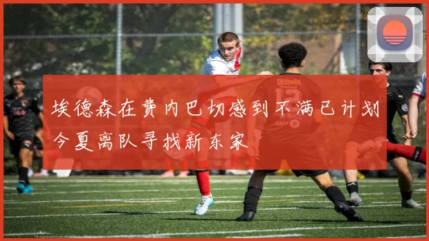 埃德森在费内巴切感到不满已计划今夏离队寻找新东家