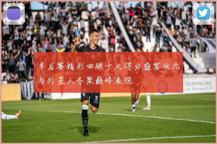 季后赛精彩回顾十大得分盛宴状元与外星人齐聚巅峰表现
