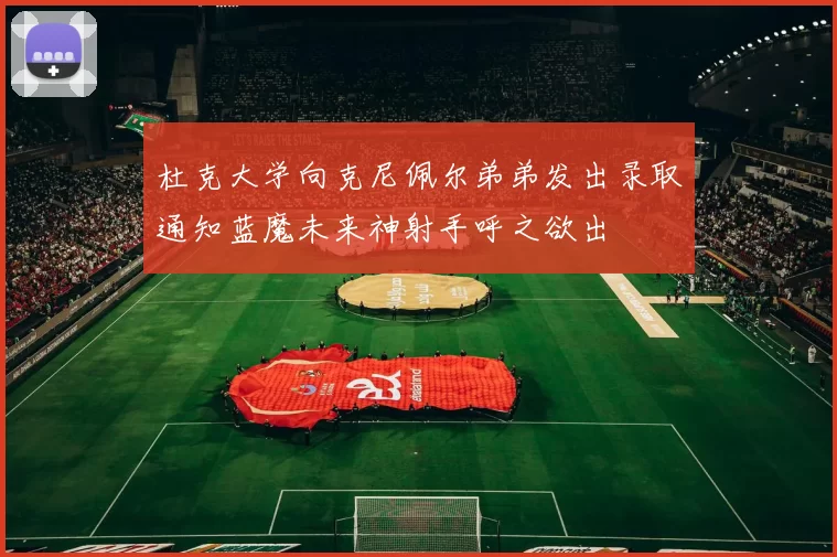 杜克大学向克尼佩尔弟弟发出录取通知蓝魔未来神射手呼之欲出