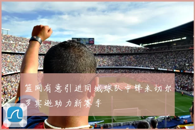 篮网有意引进同城球队中锋米切尔罗宾逊助力新赛季