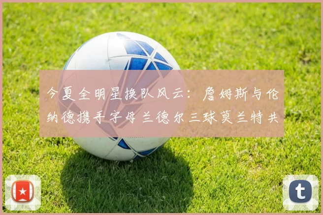 今夏全明星换队风云：詹姆斯与伦纳德携手字母兰德尔三球莫兰特共创辉煌