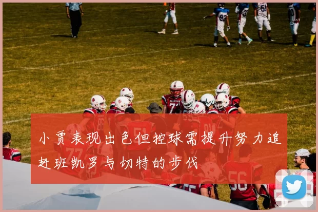 小贾表现出色但控球需提升努力追赶班凯罗与切特的步伐