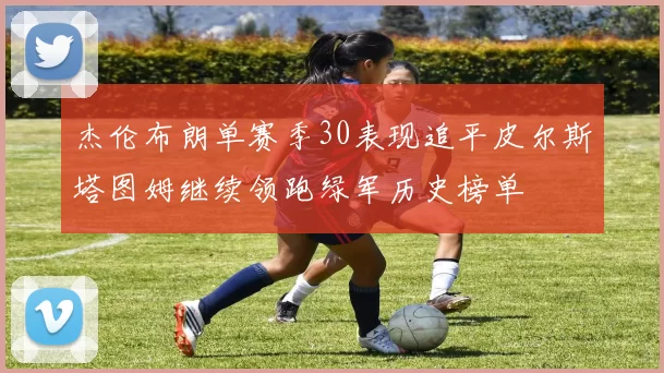 杰伦布朗单赛季30表现追平皮尔斯塔图姆继续领跑绿军历史榜单